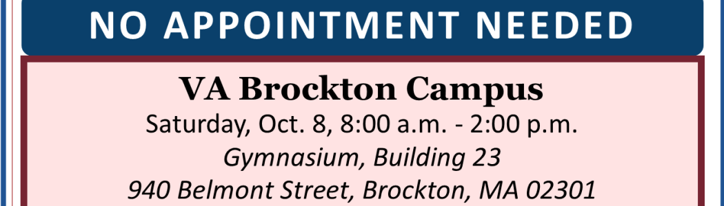 Vaccine clinic for Veterans, their spouses & caregivers, VA employees, and CHAMPVA recipients. COVID-19 booster is available for Veterans, employees, spouses & caregivers; flu vaccine is only available for Veterans & employees. VA Brockton campus, Oct. 8, 8:00 am - 2:00 pm in the gym, building 23.